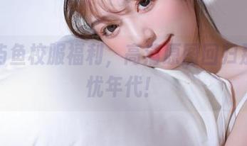 探秘屿鱼校服福利，高清原图回归那些无忧年代！